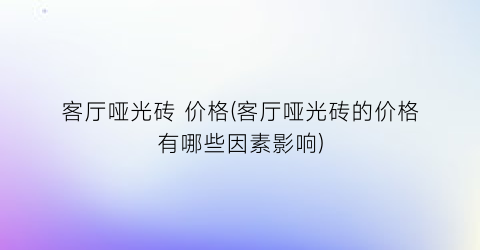 客厅哑光砖 价格(客厅哑光砖的价格有哪些因素影响)